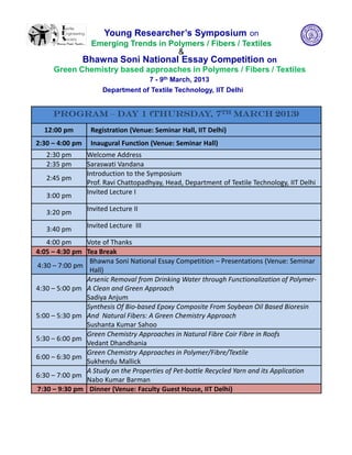 Young Researcher’s Symposium on
             Emerging Trends in Polymers / Fibers / Textiles
                                  &
            Bhawna Soni National Essay Competition on
     Green Chemistry based approaches in Polymers / Fibers / Textiles
                                       7 - 9th March, 2013
                      Department of Textile Technology, IIT Delhi


     Program – Day 1 (Thursday, 7th March 2013)
  12:00 pm        Registration (Venue: Seminar Hall, IIT Delhi)
2:30 – 4:00 pm    Inaugural Function (Venue: Seminar Hall)
   2:30 pm       Welcome Address
   2:35 pm       Saraswati Vandana
                 Introduction to the Symposium
   2:45 pm
                 Prof. Ravi Chattopadhyay, Head, Department of Textile Technology, IIT Delhi
                 Invited Lecture I
   3:00 pm

   3:20 pm       Invited Lecture II

   3:40 pm       Invited Lecture III

   4:00 pm     Vote of Thanks
4:05 – 4:30 pm Tea Break
                Bhawna Soni National Essay Competition – Presentations (Venue: Seminar
4:30 – 7:00 pm
                Hall)
               Arsenic Removal from Drinking Water through Functionalization of Polymer-
4:30 – 5:00 pm A Clean and Green Approach
               Sadiya Anjum
               Synthesis Of Bio-based Epoxy Composite From Soybean Oil Based Bioresin
5:00 – 5:30 pm And Natural Fibers: A Green Chemistry Approach
               Sushanta Kumar Sahoo
               Green Chemistry Approaches in Natural Fibre Coir Fibre in Roofs
5:30 – 6:00 pm
               Vedant Dhandhania
               Green Chemistry Approaches in Polymer/Fibre/Textile
6:00 – 6:30 pm
               Sukhendu Mallick
               A Study on the Properties of Pet-bottle Recycled Yarn and its Application
6:30 – 7:00 pm
               Nabo Kumar Barman
7:30 – 9:30 pm Dinner (Venue: Faculty Guest House, IIT Delhi)
 