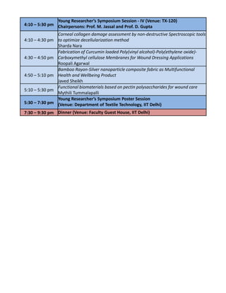 Young Researcher’s Symposium Session - IV (Venue: TX-120)
4:10 – 5:30 pm Chairpersons: Prof. M. Jassal and Prof. D. Gupta

                 Corneal collagen damage assessment by non-destructive Spectroscopic tools
4:10 – 4:30 pm   to optimize decellularization method
                 Sharda Nara
                 Fabrication of Curcumin loaded Poly(vinyl alcohol)-Poly(ethylene oxide)-
4:30 – 4:50 pm   Carboxymethyl cellulose Membranes for Wound Dressing Applications
                 Roopali Agarwal
                 Bamboo Rayon-Silver nanoparticle composite fabric as Multifunctional
4:50 – 5:10 pm   Health and Wellbeing Product
                 Javed Sheikh
                 Functional biomaterials based on pectin polysaccharides for wound care
5:10 – 5:30 pm
                 Mythili Tummalapalli
                 Young Researcher’s Symposium Poster Session
5:30 – 7:30 pm   (Venue: Department of Textile Technology, IIT Delhi)
7:30 – 9:30 pm Dinner (Venue: Faculty Guest House, IIT Delhi)
 