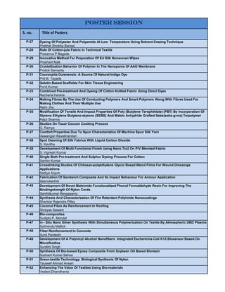 POSTER SESSION
S. no.    Title of Posters

  P-27   Dyeing Of Polyester And Polyamide At Low Temperature Using Solvent Crazing Technique
         Prabhat Shobha Bansal
  P-28   Role Of Cotton-jute Fabric In Technical Textile
         Prasanna P Bagade
  P-29   Innovative Method For Preperation Of Eri Silk Nonwoven Wipes
         Prashant Naik
  P-30   Crystallization Behavior Of Polymer In The Nanopores Of AAO Membrane
         Pratick Samanta
  P-31   Couroupita Guianensis: A Source Of Natural Indigo Dye
         Priti B. Tayade
  P-32   Gelatin Based Scaffolds For Skin Tissue Engineering
         Punit Kumar
  P-33   Combined Pre-treatment And Dyeing Of Cotton Knitted Fabric Using Direct Dyes
         Rachana Harane
  P-34   Making Fibres By The Use Of Conducting Polymers And Smart Polymers Along With Fibres Used For
         Making Clothes And Their Multiple Use
         Raim Jha
  P-35   Modification Of Tensile And Impact Properties Of Poly (Butylene Terephthlate) (PBT) By Incorporation Of
         Styrene Ethylene Butylene-styrene (SEBS) And Maleic Anhydride Grafted Sebs(sebs-g-ma) Terpolymer
         Rajul Sharma
  P-36   Studies On Tasar Cocoon Cooking Process
         G. Ramya
  P-37   Comfort Properties Due To Spun Characteristics Of Machine Spun Silk Yarn
         Dewangan Revatinandan
  P-38   Spot Cleaning Of Silk Fabrics With Liquid Carbon Dioxide
         S. Kavitha
  P-39   Development Of Multi Functional Finish Using Nano Tio2 On P/V Blended Fabric
         S. Vignesh Kumar
  P-40   Single Bath Pre-treatment And Sulphur Dyeing Process For Cotton
         Sachin Kumar
  P-41   Crosslinking Studies Of Chitosan-polyethylene Glycol Based Blend Films For Wound Dressings
         Applications
         Sadiya Anjum
  P-42   Fabrication Of Sandwich Composite And Its Impact Behaviour For Armour Application
         Seenukarthik
  P-43   Development Of Novel Maleimide Functionalized Phenol Formaldehyde Resin For Improving The
         Bindingstrength Of Nylon Cords
         Senthilkumar Rengasamy
  P-44   Synthesis And Characterization Of Fire Retardant Polyimide Nanocoatings
         Shankar Rajendra Pillay
  P-45   Coconut Fibre As Reinforcement In Roofing
         Shreyas Sawant
  P-46   Bio-composites
         Sudipto P. Mondal
  P-47   In - Situ Nano Silver Synthesis With Simultaneous Polymerization On Textile By Atmospheric DBD Plasma
         Sukhendu Mallick
  P-48   Fiber Reinforcement In Concrete
         Sunil Pardeshi
  P-49   Development Of A Polyvinyl Alcohol Nanofibers Integrated Escherichia Coli K12 Biosensor Based On
         Microfluidics
         Surabhi Singh
  P-50   Synthesis Of Bio-based Epoxy Composite From Soybean Oil Based Bioresin
         Sushant Kumar Sahoo
  P-51   Green-textile Technology: Biological Synthesis Of Nylon
         Tauseef Ahmad Ansari
  P-52   Enhancing The Value Of Textiles Using Bio-materials
         Vedant Dhandhania
 