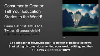Consumer to Creator:
Tell Your Education
Stories to the World!
Laura Gilchrist #MSTA14
Twitter: @lauragilchrist4
LIVE LINK: http://goo.gl/JnaVdL
Be a Blogger or MICROblogger—a creator of positive ed news!
Start taking pictures, documenting your world, editing, and then
TELLING YOUR EDUSTORY!
9
 