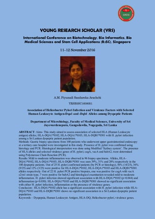 YOUNG RESEARCH SCHOLAR (YRS)
International Conference on Biotechnology, Bio Informatics, Bio
Medical Sciences and Stem Cell Applications (B3SC), Singapore
11-12 November 2016
A.M. Piyumali Sandareka Arachchi
YRSB3SC1608051
Association of Helicobacter Pylori Infection and Virulence Factors with Selected
Human Leukocyte Antigen-Dqa1 and -Dqb1 Alleles among Dyspeptic Patients
Department of Microbiology, Faculty of Medical Sciences, University of Sri
Jayewardenepura, Gangodawila, Nugegoda, Sri Lanka
ABSTRACT: Aims- This study aimed to assess association of selected HLA (Human Leukocyte
antigen) alleles; HLA-DQA1*0102, HLA-DQA1*0103, HLA-DQB1*0301 with H. pylori infection
among a Sri Lankan dyspeptic patient population.
Methods: Gastric biopsy specimens from 100 patients who underwent upper gastrointestinal endoscopy
at a tertiary care hospital were investigated in this study. Presence of H. pylori was confirmed using
histology and PCR. Histological interpretation was done using Modified ‘Sydney system’. The presence
of HLA alleles and selected virulence genes of H. pylori; cagA, vacA and babA2, were determined
using Polymerase Chain Reaction (PCR).
Results: Mild to moderate inflammation was observed in 96 biopsy specimens. Alleles, HLA-
DQA1*0102, HLA-DQA1*0103, HLA-DQB1*0301 was seen 39%, 31% and 20% respectively in the
100 dyspeptic patients. Out of 25 H. pylori confirmed patients (by PCR or histology), 56% (14/25), 36%
(9/25) and 12% (3/25) were positive for HLA-DQA1*0102, HLA-DQA1*0103 and HLA-DQB1*0301
alleles respectively. Out of 22 H. pylori PCR positive biopsies, one was positive for cagA with vacA
s2/m1 strain type, 7 were positive for babA2 and histological examination revealed mild to moderate
inflammation. H. pylori infection showed significant association with HLA-DQA1*0102 (p=0.044) and
inflammation (p=0.030). HLA-DQA1*0103 and HLA-DQB1*0301 showed no significant association
with either H. pylori infection, inflammation or the presence of virulence genes.
Conclusion: HLA-DQA1*0102 allele has a significant association with H. pylori infection while HLA-
DQA1*0103 and HLA-DQB1*0301 shows no significant association in a Sri Lankan dyspeptic patient
population.
Keywords – Dyspepsia, Human Leukocyte Antigen, HLA-DQ, Helicobacter pylori, virulence genes.
 