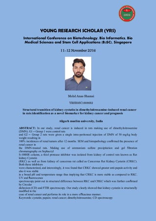 YOUNG RESEARCH SCHOLAR (YRS)
International Conference on Biotechnology, Bio Informatics, Bio
Medical Sciences and Stem Cell Applications (B3SC), Singapore
11-12 November 2016
Mohd Anas Shamsi
YRSB3SC1608052
Structural transition of kidney cystatin in dimethylnitrosamine-induced renal cancer
in rats:identification as a novel biomarker for kidney cancer and prognosis
Aligarh muslim university, India
ABSTRACT: In our study, renal cancer is induced in rats making use of dimethylnitrosamine
(DMN). G1 – Group 1 were control rats
and G2 – Group 2 rats were given a single intra-peritoneal injection of DMN of 50 mg/kg body
weight resulting in
100% incidences of renal tumors after 12 months. SEM and histopathology confirmed the presence of
renal cancer in
the DMN-treated rats. Making use of ammonium sulfate precipitation and gel filtration
chromatography on Sephacryl
S-100HR column, a thiol protease inhibitor was isolated from kidney of control rats known as Rat
kidney Cystatin
(RKC) as well as from kidney of cancerous rat called as Cancerous Rat Kidney Cystatin (CRKC).
Both these inhibitors
were characterized, and interestingly, it was found that CRKC showed greater anti-papain activity and
also it was stable
in a broad pH and temperature range thus implying that CRKC is more stable as compared to RKC.
UV and fluorescence
spectroscopy point out in structural difference between RKC and CRKC which was further confirmed
by Circular
dichroism (CD) and FTIR spectroscopy. Our study clearly showed that kidney cystatin is structurally
modified in the
case of renal cancer and performs its role in a more efficacious manner.
Keywords: cystatin; papain; renal cancer; dimethylnitrosamine; CD spectroscopy
 