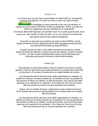 Unidad 1 (1)<br />Lo primero que hay que hacer para trabajar con Word 2007 es, obviamente, arrancar el programa. Al colocar el cursor y hacer clic sobre el botón se despliega un menú parecido al que ves a la derecha, al colocar el cursor sobre el elemento Todos los programas; saldrá una lista con todos los programas que hay instalados en tu computador.<br />Al arrancar Word 2007 aparece una pantalla inicial En la parte superior esta, en el cual es de color celeste, la barra de titulo , en la cual aparece el nombre del documento sobre el que estamos trabajando.<br />Al escribir un texto hay que teclearlo sin pulsar la tecla INTRO; cuando llegues al final de la línea, observarás cómo salta automáticamente de línea. (La tecla INTRO también se llama ENTER ).<br />Cuando mueves el ratón, lo que estás moviendo es el puntero; cuando pulsas las teclas de dirección, mueves el punto de inserción. Cuando cometas un error, y te des cuenta inmediatamente, pulsa la tecla Retroceso que retrocede una posición borrando la última letra tecleada.<br />Unidad 1 (2)<br />Para guardar un documento debes indicar el nombre con el que lo quieres guardar, el tipo de documento que estás guardando y la carpeta que contendrá tu documento. El nombre lo indicamos en el campo Nombre de archivo.<br />. Los documentos dentro del disco duro están organizados en carpetas. La carpeta se indica en el campo Guardar en; la carpeta en la que se guardan los documentos de Word, por defecto, es Mis documentos, que será la que debe aparecer en la ventana de tu ordenador. Si no fuese así, haz clic en el icono Mis documentos que hay en la parte izquierda de la ventana.<br />Damos clic en el botón Guardar y observamos cómo cambia la barra de título; Nuestro documento ya está guardado con el nombre dado en la capeta Mis documentos.<br />Los documentos dentro del disco duro están organizados en carpetas. La carpeta se indica en el campo Guardar en; la carpeta en la que se guardan los documentos de Word, por defecto, es Mis documentos, que será la que debe aparecer en la ventana de tu ordenador. Si no fuese así, haz clic en el icono Mis documentos que hay en la parte izquierda de la ventana.<br />Haz clic en el botón Guardar y observa cómo cambia la barra de título; ahora podrá Primero, en lugar de Documento1. Nuestro documento ya está guardado con el nombre Primero en la capeta Mis documentos.<br />Unidad 1. Mi primer documento (II)Guardar un documentoLo que se escribe se va almacenando en la memoria de tu ordenador; si apagases el ordenador, se perdería y no lo podrías recuperar. Con el comando Guardar quedará grabado en el disco duro del ordenador (o en un disquete) de forma permanente.Pulsa en el icono Guardar y aparecerá una ventana como ésta.Para guardar un documento debes indicar el nombre con el que lo quieres guardar, el tipo de documento que estás guardando y la carpeta que contendrá tu documento. El nombre lo indicamos en el campo Nombre de archivo, donde ahora pone El día amaneció triste, teclea Primero, que es el nombre que le vamos a dar a nuestro primer documento.El tipo del documento se lo decimos en el campo Guardar como tipo; para los documentos Word será Documento de Word, que ya viene escrito.Los documentos dentro del disco duro están organizados en carpetas. La carpeta se indica en el campo Guardar en; la carpeta en la que se guardan los documentos de Word, por defecto, es Mis documentos, que será la que debe aparecer en la ventana de tu ordenador. Si no fuese así, haz clic en el icono Mis documentos que hay en la parte izquierda de la ventana.Haz clic en el botón Guardar y observa cómo cambia la barra de título; ahora podrá Primero, en lugar de Documento1. Nuestro documento ya está guardado con el nombre Primero en la capeta Mis documentos.Cerrar documentoDespués de guardar el documento, éste continúa en nuestra pantalla y podemos seguir trabajando con él. Una vez que hemos acabado de trabajar con un documento debemos cerrarlo;al cerrarlo no lo borramos del disco, simplemente dejamos de utilizarlo.Para cerrar el documento hacer clic en el Botón Office , y luego hacer clic en Cerrar. (Si hemos hecho alguna modificación en el documento desde la última vez que lo guardamos, nos preguntará si queremos guardar los cambios; contestar que Sí).Abrir un documentoPara utilizar un documento que tenemos guardado, primero, hemos de abrirlo. Para ello hacer clic en el icono del Botón Office y luego seleccionar la opción Abrir,Para abrir un documento basta seleccionarlo haciendo clic sobre él (veremos como su nombre cambia de color) y luego pulsar en el botón Abrir. Otra forma más rápida de abrir el documento es haciendo doble clic sobre él. Inmediatamente el documento aparecerá en nuestra pantalla.Cerrar Word2007Una vez hemos acabado de trabajar con Word debemos cerrarlo haciendo clic en el icono cerrar de la esquina superior derecha de la pantalla o en el Botón Office elegir Salir de Word.Unidad 2. Elementos de Word2007 (I)Distintas formas de arrancar Word2007Hay varias formas de arrancar Word.Desde el botón Inicio , situado, normalmente, en la esquina inferior izquierda de la pantalla.Desde el icono de Word que puede estar situado en el escritorio, en la barra de tareas, en la barra de Office o en el menú Inicio.Elementos de la pantalla inicialAl arrancar Word aparece una pantalla de color azul celeste.La banda de opciones. Desde las pestañas de esta barra se pueden ejecutar todos los comandos de Word2007. En Word2007 la banda de opciones tiene un comportamiento quot;
inteligentequot;
, que consiste, básicamente, en mostrar sólo los comandos más importantes.La barra de herramientas de acceso rápido contiene iconos para ejecutar de forma inmediata algunos de los comandos más habituales, como Guardar, Deshacer.Personalizar. Podemos decidir qué iconos deben aparecer y cuales no en la barra de acceso rapido, es lo que se suele llamar quot;
personalizarquot;
.Unidad 2. Elementos de Word2007 (II)Ayuda de WordPara activar la Ayuda de Word podemos hacer clic en el interrogante de la barra de pestañas. Veremos este menú en el que podemos elegir entre varias formas de obtener ayuda:Con respecto a otras versiones anteriores a Word2007, ésta ha modificado el acceso a la ayuda, orientándola más a la ayuda online.Menú de Ayuda de Microsoft Word1. Buscar. Podemos introducir el texto a buscar y pulsar Intro o hacer clic sobre la flecha verde. Y nos mostrará una lista con los temas relacionados con el texto introducido, la cual se realiza en base a la ayuda de Microsoft Office en Internet.2. Tabla de contenido. Nos muestra una tabla de contenidos para ver los temas de ayuda. Haciendo clic en el símbolo + que aparece delante de cada tema podemos ver los puntos de que consta ese tema. Al hacer clic en un punto<br />