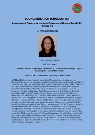 YOUNG RESEARCH SCHOLAR (YRS)
International Conference on Social Science and Humanities (ICSSH),
Singapore
07-08 November 2016
Paula Nicole C. Eugenio
YRAICSSH1608052
Feminist Aesthetics in Philippine Literature: A Transition from Being an Object to
Becoming the Subject of Literature
Master of Arts in Philosophy, University of Santo Tomas
ABSTRACT: For the past decades it was undeniably evident that Literature has been
dominated by male writers. Most of the world-renowned literary icons from different fields of
Literature were males, such as William Shakespeare, Robert Frost, William Blake, T.S Elliot
and others. For the extent of the history of Literature there were some females who have
proven themselves to be worthy to be called a literary icon and were able to raise the
awareness of gender equality in the field of literature. Virginia Woolf in her A Room of
One’s Own, tackles the difficulties of being a female writer. It showed the differences
between the educational experiences of males and females; and the way males write about
females with such contempt and how little was written about the roles the females played in
the course of history. Simone de Beauvoir in her The Second Sex, expressed her main thesis
that men essentially subjugate women by distinguishing them, on every level, as the Other,
labelled entirely in opposition to men. Man occupies the role of the Self or subject; woman is
the object or the other. He is essential, absolute, and transcendent. She is inessential,
incomplete and mutilated. He extends out into the world to impose his will on it, whereas
woman is doomed to immanence, or inwardness. He creates, acts, invents; she waits for him
to save her . Madame de Beauvoir’s The Second Sex opens up the mind of every individual,
especially women, to look at themselves with such conviction that they are of equal value
with males. Though de Beauvoir does not really pertain to Literature, it still inspires many
female writers to step out of the shadows and show the society that they too can excel in the
field of literature subjugated by males.
 