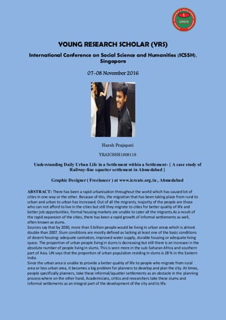 YOUNG RESEARCH SCHOLAR (YRS)
International Conference on Social Science and Humanities (ICSSH),
Singapore
07-08 November 2016
Harsh Prajapati
YRAICSSH1608118
Understanding Daily Urban Life in a Settlement within a Settlement- { A case study of
Railway-line squatter settlement in Ahmedabad }
Graphic Designer ( Freelancer ) at www.icreate.org.in , Ahmedabad
ABSTRACT: There has been a rapid urbanisation throughout the world which has causedlot of
cities in one way or the other. Because of this, the migration that has been taking place from rural to
urban and urban to urban has increased. Out of all the migrants, majority of the people are those
who can not afford tolive in the cities but still they migrate to cities for better quality of life and
better job opportunities. Formal housing markets are unable to cater all the migrants.As a result of
the rapid expansion of the cities, there has been a rapid growth of informal settlements as well,
often known as slums.
Sources say that by 2030, more than 5 billion people would be living in urban areas which is almost
double than 2007. Slum conditions are mostly defined as lacking at least one of the basic conditions
of decent housing: adequate sanitation, improved water supply, durable housing or adequate living
space. The proportion of urban people livingin slumsis decreasing but still there is an increase in the
absolute number of people livingin slums. Thisis seen more in the sub-SaharanAfrica and southern
part of Asia. UN says that the proportion of urban population residing in slums is 28 % in the Eastern
India.
Since the urban area is unable to provide a better quality of life to people who migrate from rural
area or less urban area, it becomes a big problem for planners to develop and plan the city. At times,
people specifically planners, take these informal/squatter settlements as an obstacle in the planning
processwhere on the other hand, Academicians, critics and researchers take these slums and
informal settlements as an integral part of the development of the city andits life.
 