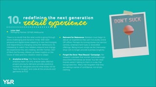 There is no doubt that the retail world is going through
some challenging and dynamic times. With both
physical and digital stores adapting to new technologies
and responding to changing consumer behaviours, it’s
interesting to watch how retailers respond and change
the experience they are creating. Jennifer Hyman, CEO
of Rent the Runway, offered up these insights on the
future of retail and how retailers need to adapt:
Analytics is King: The “Rent the Runway”
analytics team not only analyze sales data but
project pricing by demand, provide predictive
models for designers around what styles will be
“kept the longest” and code all the products and
garments at POS
10. redefining the next generation
retail experience
Forget the Dove “Real Beauty” Campaign: Her
research indicated that women overwhelmingly
described themselves as ‘smart,’ but felt retail
brands weren’t talking to them in a way that
recognised this. Many had forgotten that they
are selling a sense of confidence, not simply
clothing.
Reinvent for Relevance: Retailers must begin to
deliver an experience that can’t live purely online
OR offline. Perhaps it’s turning stores into service
centres, entertainment hubs or diversified
offerings. Being known simply as the ‘menswear
shop’ will no longer provide business longevity.
Julian Bell
Managing Partner, GPY&R Melbourneu
 