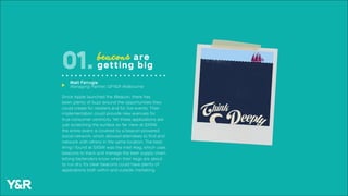 Since Apple launched the iBeacon, there has
been plenty of buzz around the opportunities they
could create for retailers and for live events. Their
implementation could provide new avenues for
true consumer centricity. Yet these applications are
just scratching the surface so far. Here at SXSW,
the entire event is covered by a beacon-powered
social network, which allowed attendees to find and
network with others in the same location. The best
thing I found at SXSW was the Intel iKeg, which uses
beacons to track and manage the beer supply chain,
letting bartenders know when their kegs are about
to run dry. It’s clear beacons could have plenty of
applications both within and outside marketing.
beacons are
getting big01.
Matt Farrugia
Managing Partner, GPY&R Melbourneu
 