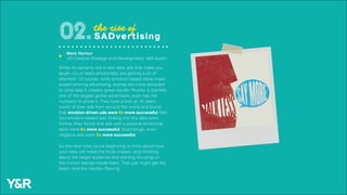 While it’s certainly not a new idea, ads that make you
laugh, cry or react emotionally are getting a lot of
attention. Of course, while emotion-based ideas make
award-winning advertising, brands are more attracted
to what else it creates: great results. Procter & Gamble,
one of the largest global advertisers, even has the
numbers to prove it. They took a look at 10 years’
worth of their ads from around the world and found
that emotion-driven ads were 9x more successful than
non-emotion-based ads. Drilling into the data even
further, they found that ads with a positive emotional
slant were 8x more successful. Surprisingly, even
negative ads were 2x more successful.
So the next time you’re beginning to think about how
your idea will make the most impact, stop thinking
about the target audience and starting focusing on
the human beings inside them. That just might get the
tears—and the results—flowing.
the rise of
SADvertising02.
Mark Norton
VP, Creative Strategy and Development, Y&R Austin
u
 