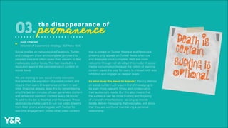 Social profiles on networks like Facebook, Twitter,
and Instagram show an incomplete glimpse into
peoples’ lives and often cause their viewers to feel
inadequate, sad or lonely. This has resulted in a
revolution against the permanence of content on
social feeds.
We are starting to see social media networks
that enforce the expiration of posted content and
require their users to experience content in real-
time. Snapchat already does this by remembering
only the last ten minutes of user-generated content
and refreshing premium content every 24-hours.
To add to the list is Meerkat and Periscope. These
applications enable users to run live video streams
from their phone and integrate with Twitter for
real-time engagement. Unlike other video content
the disappearance of
permanence03.
that is posted on Twitter, Meerkat and Periscope
streams only appear on Twitter feeds when live
and disappear once complete. We’ll see more
networks (though not all) adopt this model of social
media consumption because the notion of expiring
content paves the way for users to interact with less
inhibition and engage on deeper levels.
So what does this mean for brands? Placing lifelines
on social content will require brand messaging to
be even more relevant, timely and contextual to
their audience’s needs. But this also means that
the audience can be more trusting and forgiving
of a brand’s imperfections - as long as brands
iterate, deliver messaging that resonates, and show
that they are worthy of maintaining a personal
relationship.
Juan Charvet
Director of Experience Strategy, Y&R New York
u
 