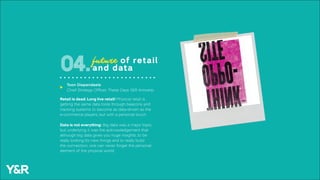 Retail is dead; Long live retail! Physical retail is
getting the same data tools through beacons and
tracking systems to become as data-driven as the
e-commerce players, but with a personal touch.
Data is not everything: Big data was a major topic,
but underlying it was the acknowledgement that
although big data gives you huge insights, to be
really looking for new things and to really build
the connection, one can never forget the personal
element of the physical world.
future of retail
and data04.
Toon Diependaele
Chief Strategy Officer, These Days Y&R Antwerp
u
 