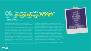 To paraphrase Papa John’s VP of Global Digital
Marketing Jim Ensign: We all have marketing FOMO.
We have so much fear of getting “left behind” that we
try to do everything and put out stuff that sucks. We
don’t think about trying to make it good, we just re-
size a banner ad and throw it out on mobile hoping it
sticks. Why? If we’re not cool with putting out an “ok”
TV ad, why are we cool with putting out an “ok” mobile
ad? We need to start thinking of mobile devices as
the tools that they are and give people a way of further
capitalizing on them via our brand – not just interrupt
their browsing.
With beacons coming along, we’ll be able to know when
people are shopping, where they are, when they’re
there, and possibly much more if we marry it with social
data. We’re going to go through the trouble of finding all
this out to send them a push notification that says “buy
our stuff while you’re here!” No, that sucks. Transactional
use of beacons or any other mobile utility will never
be sustainable, people will just learn to ignore it like
everything else. We need to take the time to think of
how your goals can be met through all/any of mobile’s
capabilities – email, social, SMS, push notifications, in-
game prompts, screenshotting, (call-to-action: show this
screen shot somewhere and get a free____) etc.
Let’s quit just re-sizing our banners for fear of missing
out.
05. bad use of mobile comes from
marketing FOMO
Gustavo Quintero
Brand Planner, Y&R New York
u
 
