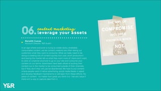 In an age where everyone is trying to create sticky, shareable,
consumable content, we (as content creators) are often telling our
customers what they want to consume. What we really need to be
doing is creating lots of content quickly (low cost, short production)
and having the market tell us what they want more of. Users don’t want
to click on a banner anymore to go to your site and consume your
content on our terms. Advertisers have been afraid of putting their
content out in the market to be consumed outside of their channels
but if they don’t they will just be abandoned. We have to put content
where people want it (native advertising, social media feeds, in apps)
and develop feedback mechanisms to still learn from these efforts. No
piece of content - no matter how great you think it is - has any value if
there isn’t a way to capture data from it.
content marketing:
leverage your assets06.
Meredith Cuevas
Account Director, Y&R Austin
u
 