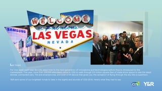 Las Vegas.
For one week each year Sin City plays host to the next-generation of innovations and technologies before they’re introduced to the
marketplace. This year, more than 200,000 attendees came to CES to walk through 2.5 million square feet of trade show space to see the latest
drones, connected cars, TVs and smartphones, and even a VR device that gives you the sensation of ﬂying through the sky like a superhero.
Y&R sent some of our brightest minds to take in the sights and sounds of CES 2016. Here’s what they had to say:
 