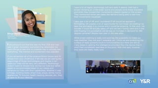 Divya Darsi
Assistant Account Planner
Y&R Austin
I should point out that this was my ﬁrst CES and man,
was it great. Incredibly overwhelming, absolutely too
many things to see and no possible way to actually see
everything. The interest and excitement was palpable.
If you remember all of the science-ﬁction books and TV
shows from your childhood, it felt like we are seeing the
beginnings of those technologies and maybe in ten
years our lives will be very, very different. Technology
doesn’t want to dictate how we live our lives but rather
seeks to accommodate/adapt to our needs and
enhance our lives with their capabilities. Whether it was
a fridge, clothing (belts, smart bras, shoes, shirts), home
appliances, TV mounts, health tracking devices, etc., they
all seek to ﬁt your lifestyle.
I saw a lot of haptic technology, still very early it seems. Intel had a
screen showing an underwater scene and people wore these bracelets
and when they moved their movements created ripples on the screen.
They mentioned some use cases like dancers being able to see how
their movements visualized.
I also saw a lot of VR, and I wondered if VR would be applied to
ﬁlmmaking. VR creates a lot of opportunity for non-linear storytelling—so
take that and apply it to movies and it could be amazing. To that end, I do
wonder if once VR actually takes off and we see if being used and in the
wild (hoping it is successful), will be see an increase in demand for 360
degree cameras? Maybe next year or the year after…
While smart clothing is really cool and has the possibility to make our
lives healthier, they still aren’t wearable yet. I think we are scratching the
surface of really powerful built-in functionalities but there are still so
many steps to getting the intelligence provided they the device that it
didn’t feel completely seamless at this point. With that said, however,
they were are really, really cool.
 