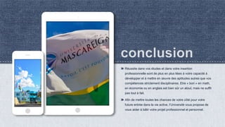 Réussite dans vos études et dans votre insertion
professionnelle sont de plus en plus liées à votre capacité à
développer et à mettre en œuvre des aptitudes autres que vos
compétences strictement disciplinaires. Etre « bon » en math,
en économie ou en anglais est bien sûr un atout, mais ne suffit
pas tout à fait.
Afin de mettre toutes les chances de votre côté pour votre
future entrée dans la vie active, l’Université vous propose de
vous aider à bâtir votre projet professionnel et personnel.
 