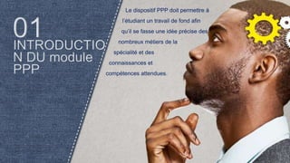 Le dispositif PPP doit permettre à
l’étudiant un travail de fond afin
qu’il se fasse une idée précise des
nombreux métiers de la
spécialité et des
connaissances et
compétences attendues.
 