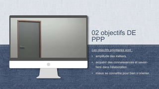 Les objectifs prioritaires sont :
• amplitude des métiers.
• acquérir des connaissances et savoir-
faire dans l’élaboration.
• mieux se connaître pour bien s’orienter.
 