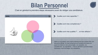 Définir et concrétiser votre projet professionnel peut s'avérer être une
démarche difficile. Un bilan personnel est l'occasion de mettre sur
papier les traits de votre personnalité, vos capacités, vos
compétences, vos aspirations... C'est en général la première étape
nécessaire avant de rédiger une candidature.
Quelles sont mes capacités ?
Quelles sont mes compétences ?
Quelles sont mes qualités ? ... et mes défauts ?
C'est en général la première étape nécessaire avant de rédiger une candidature.
 