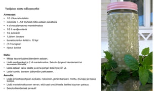 Vaniljainen minttu-nokkossmoothie
Ainesosat:
• 1/2 dl kaurahiutaleita
• nokkosta n. 2 dl löyhästi mitta-astiaan pakattuna
• 4 dl maustamatonta mantelimaitoa
• 1/2 tl vaniljasokeria
• 1/2 avokado
• 1 jäinen banaani
• tuoreita mintun lehtiä n. 10 kpl
• (1 tl hunajaa)
• ripaus suolaa
Illalla:
• Mittaa kaurahiutaleet blenderin astiaan.
• Lisää vaniljasokeri ja 2 dl mantelimaitoa. Sekoita lyhyesti blenderissä tai
sauvasekoittimella.
• Laita astiaan kansi päälle ja anna pohjan tekeytyä yön yli.
• Laita kuorittu banaani jäätymään pakkaseen.
Aamulla:
• Lisää smoothiepohjaan avokado, nokkonen, jäinen banaani, minttu, (hunaja) ja ripaus
suolaa.
• Lisää mantelimaitoa sen verran, että saat smoothiesta itsellesi sopivan paksua.
• Sekoita blenderissä ja nauti!
 