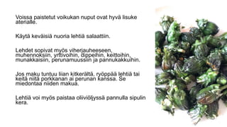 Voissa paistetut voikukan nuput ovat hyvä lisuke
aterialle.
Käytä keväisiä nuoria lehtiä salaattiin.
Lehdet sopivat myös viherjauheeseen,
muhennoksiin, yrttivoihin, dippeihin, keittoihin,
munakkaisiin, perunamuussiin ja pannukakkuihin.
Jos maku tuntuu liian kitkerältä, ryöppää lehtiä tai
keitä niitä porkkanan ai perunan kanssa. Se
miedontaa niiden makua.
Lehtiä voi myös paistaa oliiviöljyssä pannulla sipulin
kera.
 