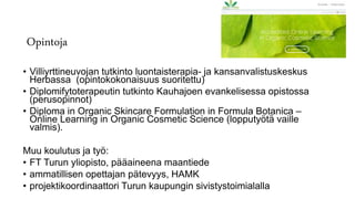 Opintoja
• Villiyrttineuvojan tutkinto luontaisterapia- ja kansanvalistuskeskus
Herbassa (opintokokonaisuus suoritettu)
• Diplomifytoterapeutin tutkinto Kauhajoen evankelisessa opistossa
(perusopinnot)
• Diploma in Organic Skincare Formulation in Formula Botanica –
Online Learning in Organic Cosmetic Science (lopputyötä vaille
valmis).
Muu koulutus ja työ:
• FT Turun yliopisto, pääaineena maantiede
• ammatillisen opettajan pätevyys, HAMK
• projektikoordinaattori Turun kaupungin sivistystoimialalla
 