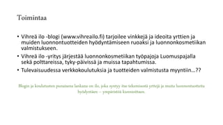 Toimintaa
• Vihreä ilo -blogi (www.vihreailo.fi) tarjoilee vinkkejä ja ideoita yrttien ja
muiden luonnontuotteiden hyödyntämiseen ruoaksi ja luonnonkosmetiikan
valmistukseen.
• Vihreä ilo -yritys järjestää luonnonkosmetiikan työpajoja Luomuspajalla
sekä polttareissa, tyky-päivissä ja muissa tapahtumissa.
• Tulevaisuudessa verkkokoulutuksia ja tuotteiden valmistusta myyntiin…??
Blogin ja koulutusten punaisena lankana on ilo, joka syntyy itse tekemisestä yrttejä ja muita luonnontuotteita
hyödyntäen – ympäristöä kunnioittaen.
 