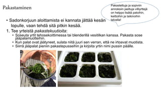 Pakastaminen
• Sadonkorjuun aloittamista ei kannata jättää kesän
lopulle, vaan tehdä sitä pitkin kesää.
1. Tee yrteistä pakastekuutioita:
• Soseuta yrtit tehosekoittimessa tai blenderillä vesitilkan kanssa. Pakasta sose
jääpalamuotteihin.
• Kun palat ovat jäätyneet, sulata niitä juuri sen verran, että ne irtoavat muotista.
• Siirrä jääpalat pieniin pakastepusseihin ja kirjoita yrtin nimi pussin päälle.
Pakastettuja ja sopiviin
annoksiin jaettuja villiyrttejä
on helppo lisätä patoihin,
keittoihin ja taikinoihin
talvella!
 