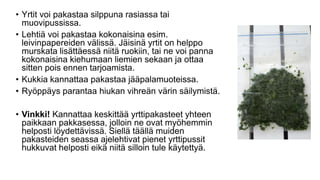• Yrtit voi pakastaa silppuna rasiassa tai
muovipussissa.
• Lehtiä voi pakastaa kokonaisina esim.
leivinpapereiden välissä. Jäisinä yrtit on helppo
murskata lisättäessä niitä ruokiin, tai ne voi panna
kokonaisina kiehumaan liemien sekaan ja ottaa
sitten pois ennen tarjoamista.
• Kukkia kannattaa pakastaa jääpalamuoteissa.
• Ryöppäys parantaa hiukan vihreän värin säilymistä.
• Vinkki! Kannattaa keskittää yrttipakasteet yhteen
paikkaan pakkasessa, jolloin ne ovat myöhemmin
helposti löydettävissä. Siellä täällä muiden
pakasteiden seassa ajelehtivat pienet yrttipussit
hukkuvat helposti eikä niitä silloin tule käytettyä.
 