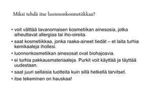Miksi tehdä itse luonnonkosmetiikkaa?
• voit välttää tavanomaisen kosmetiikan ainesosia, jotka
aiheuttavat allergiaa tai iho-oireita.
• saat kosmetiikkaa, jonka raaka-aineet tiedät – et laita turhia
kemikaaleja ihollesi.
• luonnonkosmetiikan ainesosat ovat biohajoavia.
• ei turhia pakkausmateriaaleja. Purkit voit käyttää ja täyttää
uudestaan.
• saat juuri sellaisia tuotteita kuin sillä hetkellä tarvitset.
• itse tekeminen on hauskaa!
 