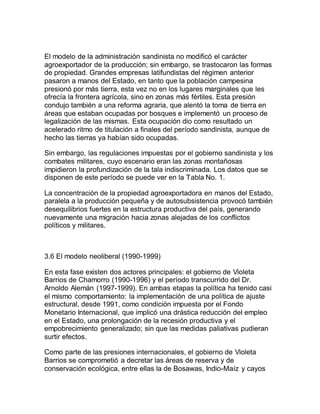 El modelo de la administración sandinista no modificó el carácter
agroexportador de la producción; sin embargo, se trastocaron las formas
de propiedad. Grandes empresas latifundistas del régimen anterior
pasaron a manos del Estado, en tanto que la población campesina
presionó por más tierra, esta vez no en los lugares marginales que les
ofrecía la frontera agrícola, sino en zonas más fértiles. Esta presión
condujo también a una reforma agraria, que alentó la toma de tierra en
áreas que estaban ocupadas por bosques e implementó un proceso de
legalización de las mismas. Esta ocupación dio como resultado un
acelerado ritmo de titulación a finales del período sandinista, aunque de
hecho las tierras ya habían sido ocupadas.
Sin embargo, las regulaciones impuestas por el gobierno sandinista y los
combates militares, cuyo escenario eran las zonas montañosas
impidieron la profundización de la tala indiscriminada. Los datos que se
disponen de este período se puede ver en la Tabla No. 1.
La concentración de la propiedad agroexportadora en manos del Estado,
paralela a la producción pequeña y de autosubsistencia provocó también
desequilibrios fuertes en la estructura productiva del país, generando
nuevamente una migración hacia zonas alejadas de los conflictos
políticos y militares.
3.6 El modelo neoliberal (1990-1999)
En esta fase existen dos actores principales: el gobierno de Violeta
Barrios de Chamorro (1990-1996) y el período transcurrido del Dr.
Arnoldo Alemán (1997-1999). En ambas etapas la política ha tenido casi
el mismo comportamiento: la implementación de una política de ajuste
estructural, desde 1991, como condición impuesta por el Fondo
Monetario Internacional, que implicó una drástica reducción del empleo
en el Estado, una prolongación de la recesión productiva y el
empobrecimiento generalizado; sin que las medidas paliativas pudieran
surtir efectos.
Como parte de las presiones internacionales, el gobierno de Violeta
Barrios se comprometió a decretar las áreas de reserva y de
conservación ecológica, entre ellas la de Bosawas, Indio-Maíz y cayos
 