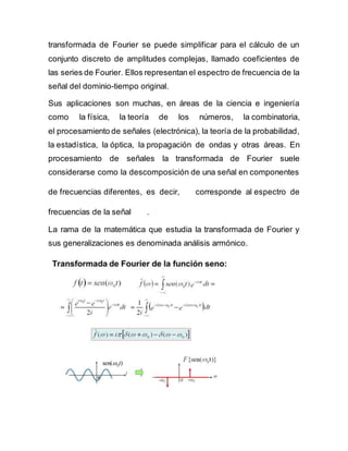 transformada de Fourier se puede simplificar para el cálculo de un
conjunto discreto de amplitudes complejas, llamado coeficientes de
las series de Fourier. Ellos representan el espectro de frecuencia de la
señal del dominio-tiempo original.
Sus aplicaciones son muchas, en áreas de la ciencia e ingeniería
como la física, la teoría de los números, la combinatoria,
el procesamiento de señales (electrónica), la teoría de la probabilidad,
la estadística, la óptica, la propagación de ondas y otras áreas. En
procesamiento de señales la transformada de Fourier suele
considerarse como la descomposición de una señal en componentes
de frecuencias diferentes, es decir, corresponde al espectro de
frecuencias de la señal .
La rama de la matemática que estudia la transformada de Fourier y
sus generalizaciones es denominada análisis armónico.
 