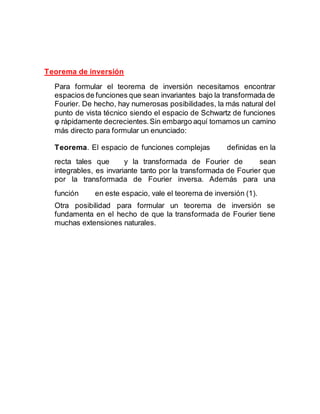 Teorema de inversión
Para formular el teorema de inversión necesitamos encontrar
espacios de funciones que sean invariantes bajo la transformada de
Fourier. De hecho, hay numerosas posibilidades, la más natural del
punto de vista técnico siendo el espacio de Schwartz de funciones
φ rápidamente decrecientes.Sin embargo aquí tomamos un camino
más directo para formular un enunciado:
Teorema. El espacio de funciones complejas definidas en la
recta tales que y la transformada de Fourier de sean
integrables, es invariante tanto por la transformada de Fourier que
por la transformada de Fourier inversa. Además para una
función en este espacio, vale el teorema de inversión (1).
Otra posibilidad para formular un teorema de inversión se
fundamenta en el hecho de que la transformada de Fourier tiene
muchas extensiones naturales.
 