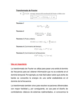 Uso en ingeniería
La transformada de Fourier se utiliza para pasar una señal al dominio
de frecuencia para así obtener información que no es evidente en el
dominio temporal. Por ejemplo,es más fácil saber sobre qué ancho de
banda se concentra la energía de una señal analizándola en el
dominio de la frecuencia.
La transformada también sirve para resolver ecuaciones diferenciales
con mayor facilidad y, por consiguiente, se usa para el diseño de
controladores clásicos de sistemas realimentados, si conocemos la
 