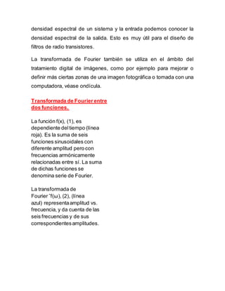 densidad espectral de un sistema y la entrada podemos conocer la
densidad espectral de la salida. Esto es muy útil para el diseño de
filtros de radio transistores.
La transformada de Fourier también se utiliza en el ámbito del
tratamiento digital de imágenes, como por ejemplo para mejorar o
definir más ciertas zonas de una imagen fotográfica o tomada con una
computadora, véase ondícula.
Transformada de Fourier entre
dos funciones.
La función f(x), (1), es
dependiente deltiempo (línea
roja). Es la suma de seis
funciones sinusoidales con
diferente amplitud pero con
frecuencias armónicamente
relacionadas entre sí. La suma
de dichas funciones se
denomina serie de Fourier.
La transformada de
Fourier ˆf(ω), (2), (línea
azul) representaamplitud vs.
frecuencia, y da cuenta de las
seis frecuencias y de sus
correspondientesamplitudes.
 