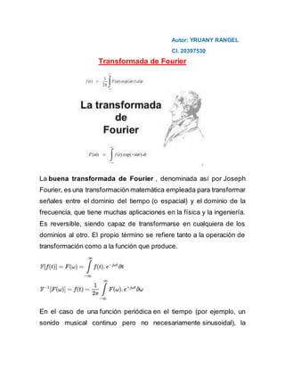 Autor: YRUANY RANGEL
CI. 20397530
Transformada de Fourier
La buena transformada de Fourier , denominada así por Joseph
Fourier, es una transformación matemática empleada para transformar
señales entre el dominio del tiempo (o espacial) y el dominio de la
frecuencia, que tiene muchas aplicaciones en la física y la ingeniería.
Es reversible, siendo capaz de transformarse en cualquiera de los
dominios al otro. El propio término se refiere tanto a la operación de
transformación como a la función que produce.
En el caso de una función periódica en el tiempo (por ejemplo, un
sonido musical continuo pero no necesariamente sinusoidal), la
 