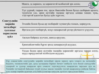 Сонгуулийн
мөрийн
хөтөлбөрт
тусгахыг
хориглосон
зүйл
Мөнгө, эд хөрөнгө, эд хөрөнгөтэй холбоотой эрх олгох;
Уул уурхай, газрын тос, эрдэс баялгийн болон бусад салбарын орлого,
түүнчлэн улс, орон нутгийн төсвөөс иргэдэд аливаа хишиг, хувь,
тэдгээртэй адилтгах бусад зүйл хүртээх;
Зээлийн болон бусад өр төлбөрийг хүчингүйд тооцох, хөрвүүлэх;
Иргэдэд үнэ төлбөргүй, эсхүл хямдралтай үнээр үйлчилгээ үзүүлэх;
Ажлын байранд зуучлах, ажилд оруулах;
Ерөнхийлөгчийн бүрэн эрхэд хамааралгүй асуудал;
Улсын болон орон нутгийн төсвийн хөрөнгийг иргэдэд тараан олгох,
шууд зарцуулахтай холбогдсон асуудал;
Нэр дэвшигчийн сонгуулийн мөрийн хөтөлбөрт орсон зорилт, арга хэмжээ нь хөгжлийн
бодлого, төлөвлөлтийн урт, дунд хугацааны баримт бичигт нийцсэн эсэх болон санхүүгийн
тодорхой эх үүсвэр шаардсан арга хэмжээг хэрэгжүүлэхэд шаардагдах зардлын дүн нь
Төсвийн тогтвортой байдлын тухай хуульд заасан төсвийн тусгай шаардлагад нийцэж байгаа
эсэх талаар төрийн аудитын дээд байгууллагаар хянуулж дүгнэлт гаргуулсан байна
 