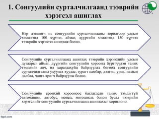 1. Сонгуулийн сурталчилгаанд тээврийн
хэрэгсэл ашиглах
Нэр дэвшигч нь сонгуулийн сурталчилгааны зорилгоор улсын
хэмжээнд 100 хүртэл, аймаг, дүүргийн хэмжээнд 150 хүртэл
тээврийн хэрэгсэл ашиглаж болно.
Сонгуулийн сурталчилгаанд ашиглах тээврийн хэрэгслийн улсын
дугаарыг аймаг, дүүргийн сонгуулийн хороонд бүртгүүлэн таних
тэмдгийг авч, ил харагдахуйц байрлуулах бөгөөд сонгуулийн
сурталчилгааны ухуулах хуудас, зурагт самбар, дэлгэц, уриа, намын
далбаа, чанга яригч байрлуулж болно.
Сонгуулийн ерөнхий хорооноос батлагдсан таних тэмдэггүй
автомашин, автобус, мопед, мотоцикль болон бусад тээврийн
хэрэгслийг сонгуулийн сурталчилгаанд ашиглахыг хориглоно.
 