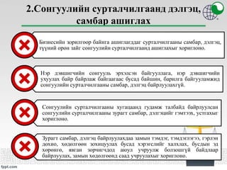 2.Сонгуулийн сурталчилгаанд дэлгэц,
самбар ашиглах
Бизнесийн зорилгоор байнга ашиглагддаг сурталчилгааны самбар, дэлгэц,
түүний орон зайг сонгуулийн сурталчилгаанд ашиглахыг хориглоно.
Нэр дэвшигчийн сонгууль эрхэлсэн байгууллага, нэр дэвшигчийн
ухуулах байр байрлаж байгаагаас бусад байшин, барилга байгууламжид
сонгуулийн сурталчилгааны самбар, дэлгэц байрлуулахгүй.
Сонгуулийн сурталчилгааны хугацаанд гудамж талбайд байрлуулсан
сонгуулийн сурталчилгааны зурагт самбар, дэлгэцийг гэмтээх, устгахыг
хориглоно.
Зурагт самбар, дэлгэц байрлуулахдаа замын тэмдэг, тэмдэглэгээ, гэрлэн
дохио, хөдөлгөөн зохицуулах бусад хэрэгслийг халхлах, бусдын эд
хөрөнгө, явган зорчигчдод аюул учруулж болзошгүй байдлаар
байрлуулах, замын хөдөлгөөнд саад учруулахыг хориглоно.
 