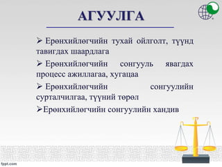 АГУУЛГА
 Ерөнхийлөгчийн тухай ойлголт, түүнд
тавигдах шаардлага
 Ерөнхийлөгчийн сонгууль явагдах
процесс ажиллагаа, хугацаа
 Ерөнхийлөгчийн сонгуулийн
сурталчилгаа, түүний төрөл
Ерөнхийлөгчийн сонгуулийн хандив
 
