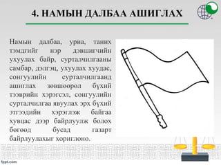 4. НАМЫН ДАЛБАА АШИГЛАХ
Намын далбаа, уриа, таних
тэмдгийг нэр дэвшигчийн
ухуулах байр, сурталчилгааны
самбар, дэлгэц, ухуулах хуудас,
сонгуулийн сурталчилгаанд
ашиглах зөвшөөрөл бүхий
тээврийн хэрэгсэл, сонгуулийн
сурталчилгаа явуулах эрх бүхий
этгээдийн хэрэглэж байгаа
хувцас дээр байрлуулж болох
бөгөөд бусад газарт
байрлуулахыг хориглоно.
 
