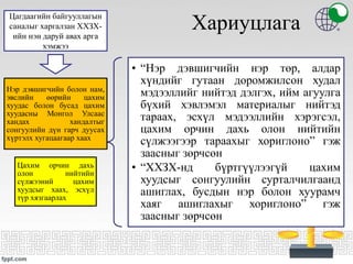 Хариуцлага
• “Нэр дэвшигчийн нэр төр, алдар
хүндийг гутаан доромжилсон худал
мэдээллийг нийтэд дэлгэх, ийм агуулга
бүхий хэвлэмэл материалыг нийтэд
тараах, эсхүл мэдээллийн хэрэгсэл,
цахим орчин дахь олон нийтийн
сүлжээгээр тараахыг хориглоно” гэж
заасныг зөрчсөн
• “ХХЗХ-нд бүртгүүлээгүй цахим
хуудсыг сонгуулийн сурталчилгаанд
ашиглах, бусдын нэр болон хуурамч
хаяг ашиглахыг хориглоно” гэж
заасныг зөрчсөн
Нэр дэвшигчийн болон нам,
эвслийн өөрийн цахим
хуудас болон бусад цахим
хуудасны Монгол Улсаас
хандах хандалтыг
сонгуулийн дүн гарч дуусах
хүртэлх хугацаагаар хаах
Цахим орчин дахь
олон нийтийн
сүлжээний цахим
хуудсыг хаах, эсхүл
түр хязгаарлах
Цагдаагийн байгууллагын
саналыг харгалзан ХХЗХ-
ийн нэн даруй авах арга
хэмжээ
 