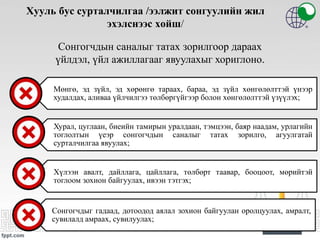 Хууль бус сурталчилгаа /ээлжит сонгуулийн жил
эхэлснээс хойш/
Мөнгө, эд зүйл, эд хөрөнгө тараах, бараа, эд зүйл хөнгөлөлттэй үнээр
худалдах, аливаа үйлчилгээ төлбөргүйгээр болон хөнгөлөлттэй үзүүлэх;
Хурал, цуглаан, биеийн тамирын уралдаан, тэмцээн, баяр наадам, урлагийн
тоглолтын үеэр сонгогчдын саналыг татах зорилго, агуулгатай
сурталчилгаа явуулах;
Хүлээн авалт, дайллага, цайллага, төлбөрт таавар, бооцоот, мөрийтэй
тоглоом зохион байгуулах, ивээн тэтгэх;
Сонгогчдыг гадаад, дотоодод аялал зохион байгуулан оролцуулах, амралт,
сувилалд амраах, сувилуулах;
Сонгогчдын саналыг татах зорилгоор дараах
үйлдэл, үйл ажиллагааг явуулахыг хориглоно.
 