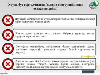 Хууль бус сурталчилгаа /ээлжит сонгуулийн жил
эхэлснээс хойш/
Ирээдүйд өөрийн болон бусдын хөрөнгөөр мөнгө, эд бараа өгөхөөр
гэрээ байгуулах, хэлцэл хийх;
Хишиг, хувь, хувьцаа өгөх, ажлын байранд зуучлах, ажилд
оруулах зэрэг амлалт авах;
Сонгуульд оролцохоос татгалзахыг болон сонгуулийн хууль
тогтоомж зөрчихийг уриалсан агуулга бүхий сурталчилгаа
явуулах;
Хэвлэл мэдээллийн хэрэгсэл, цахим орчин, мессэж ашиглан улс
төрийн чансаа тогтоох зорилго бүхий аливаа хэлбэрийн
шалгаруулалт, санал асуулга зохион байгуулах, нийтлэх;
 