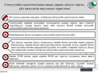 Сонгуулийн сурталчилгааны явцад дараах үйлдэл гаргах,
үйл ажиллагаа явуулахыг хориглоно
Энэ хуульд зааснаас өөр арга, хэлбэрээр сонгуулийн сурталчилгаа хийх;
Сонгуулийн мөрийн хөтөлбөрт тусгагдаагүй аливаа зорилт, арга хэмжээг
хэрэгжүүлэх талаар амлалт авах, ийм агуулга бүхий аливаа үйлдлийг
сонгуулийн сурталчилгаанд ашиглах;
Зөвшөөрснөөс бусад хугацаанд сонгуулийн сурталчилгаа хийх;
Энэ хуульд зааснаас бусад тохиолдолд төрийн болон нутгийн өөрөө удирдах
байгууллага, төрийн болон орон нутгийн өмчит хуулийн этгээд, төрийн болон
орон нутгийн өмчийн оролцоотой хуулийн этгээдийн тээврийн хэрэгсэл, бусад
өмч хөрөнгийг аливаа хэлбэрээр сонгуулийн сурталчилгаанд ашиглах;
Оройн 22.00 цагаас дараа өдрийн 08.00 цаг хүртэлх хугацаанд чанга яригч
ашиглах;
Олон нийтийг хамарсан аливаа шашны зан үйл ашиглах, түүнийг зохион
байгуулах, оролцох, ивээн тэтгэх, шашны холбогдолтой эд зүйл тараах;
 