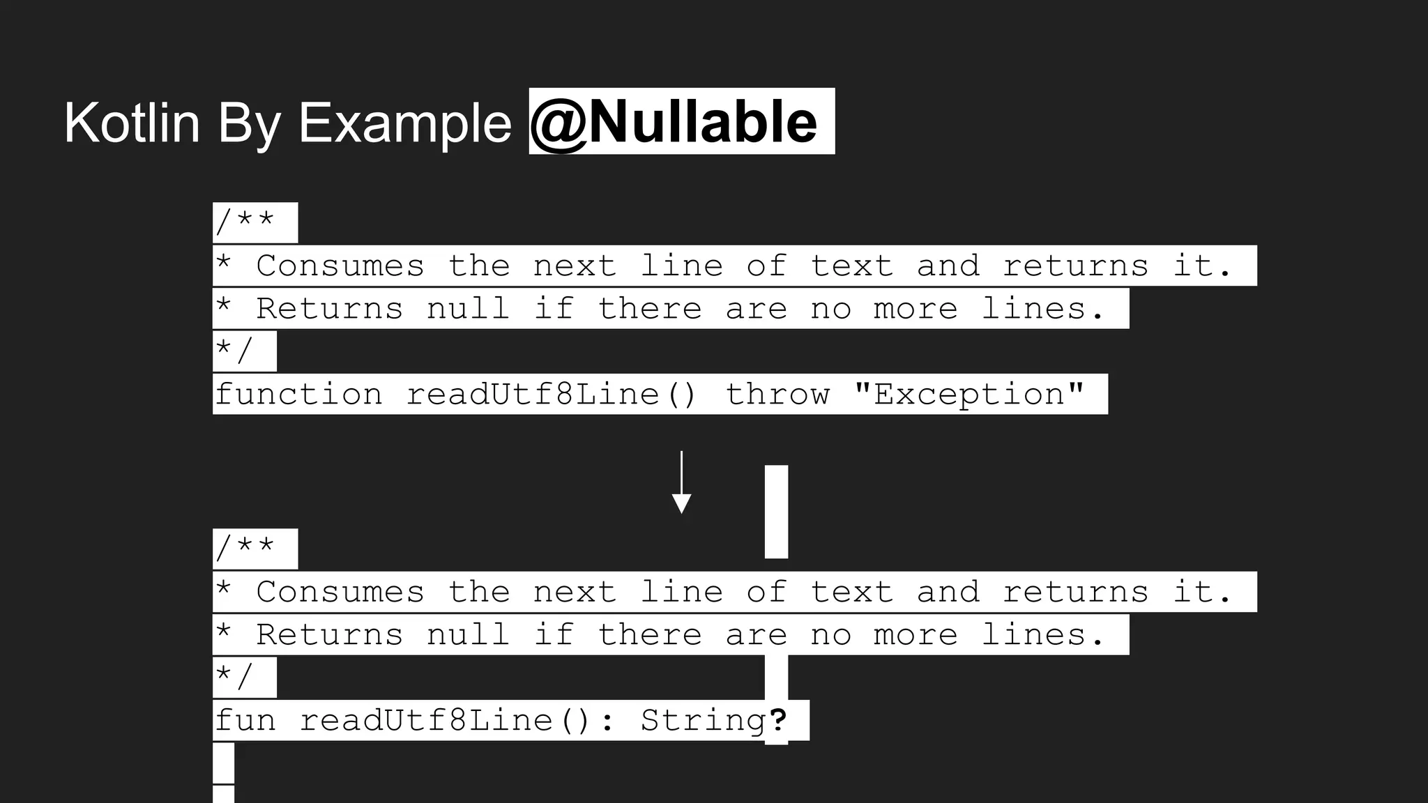 Kotlin By Example @Nullable
/**
* Consumes the next line of text and returns it.
* Returns null if there are no more lines.
*/
function readUtf8Line() throw "Exception"
/**
* Consumes the next line of text and returns it.
* Returns null if there are no more lines.
*/
fun readUtf8Line(): String?
 