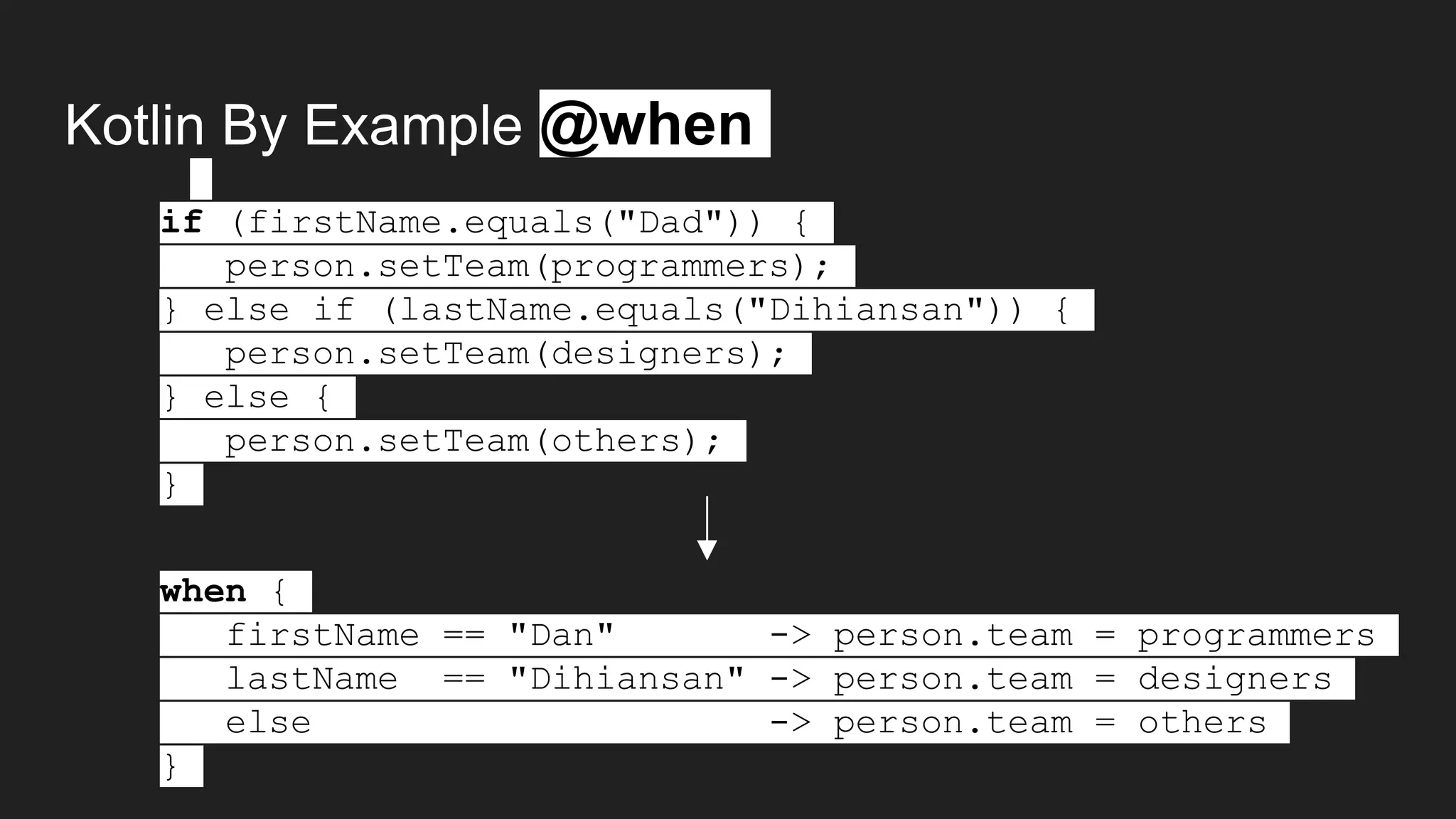 Kotlin By Example @when
if (firstName.equals("Dad")) {
person.setTeam(programmers);
} else if (lastName.equals("Dihiansan")) {
person.setTeam(designers);
} else {
person.setTeam(others);
}
when {
firstName == "Dan" -> person.team = programmers
lastName == "Dihiansan" -> person.team = designers
else -> person.team = others
}
 