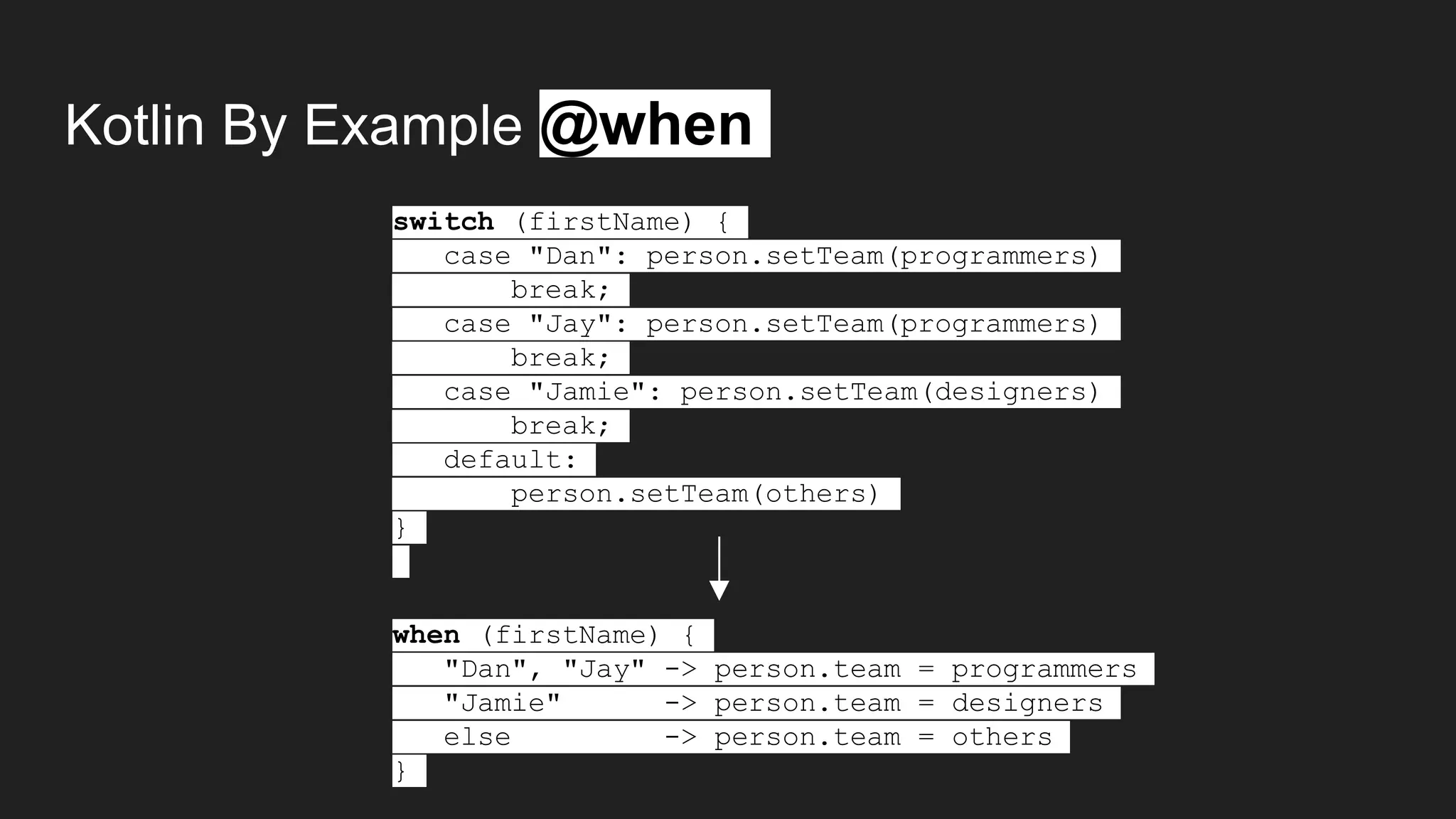 Kotlin By Example @when
switch (firstName) {
case "Dan": person.setTeam(programmers)
break;
case "Jay": person.setTeam(programmers)
break;
case "Jamie": person.setTeam(designers)
break;
default:
person.setTeam(others)
}
when (firstName) {
"Dan", "Jay" -> person.team = programmers
"Jamie" -> person.team = designers
else -> person.team = others
}
 