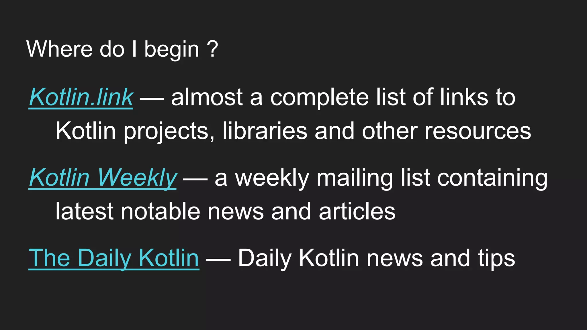 Where do I begin ?
Kotlin.link — almost a complete list of links to
Kotlin projects, libraries and other resources
Kotlin Weekly — a weekly mailing list containing
latest notable news and articles
The Daily Kotlin — Daily Kotlin news and tips
 
