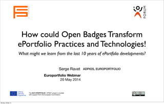 How could Open Badges Transform
ePortfolio Practices and Technologies!
What might we learn from the last 10 years of ePortfolio developments?
Serge Ravet
EUROPORTFOLIO
ADPIOS, EUROPORTFOLIO
The EUROPORTFOLIO / EPNET project is funded
with support from the European Commission.
Europortfolio Webinar
20 May 2014
Monday, 26 May 14
 