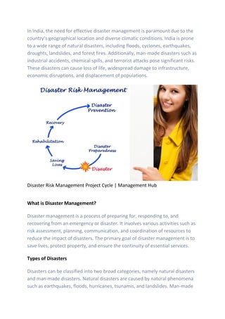 In India, the need for effective disaster management is paramount due to the
country’s geographical location and diverse climatic conditions. India is prone
to a wide range of natural disasters, including floods, cyclones, earthquakes,
droughts, landslides, and forest fires. Additionally, man-made disasters such as
industrial accidents, chemical spills, and terrorist attacks pose significant risks.
These disasters can cause loss of life, widespread damage to infrastructure,
economic disruptions, and displacement of populations.
Disaster Risk Management Project Cycle | Management Hub
What is Disaster Management?
Disaster management is a process of preparing for, responding to, and
recovering from an emergency or disaster. It involves various activities such as
risk assessment, planning, communication, and coordination of resources to
reduce the impact of disasters. The primary goal of disaster management is to
save lives, protect property, and ensure the continuity of essential services.
Types of Disasters
Disasters can be classified into two broad categories, namely natural disasters
and man-made disasters. Natural disasters are caused by natural phenomena
such as earthquakes, floods, hurricanes, tsunamis, and landslides. Man-made
 